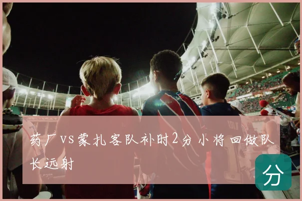 药厂vs蒙扎客队补时2分小将回做队长远射
